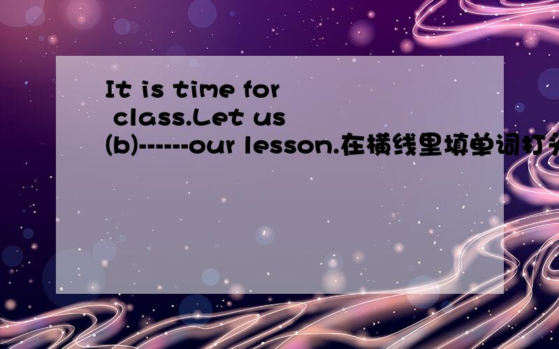 It is time for class.Let us (b)------our lesson.在横线里填单词打头字母是b