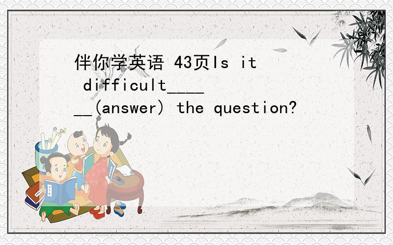 伴你学英语 43页Is it difficult______(answer) the question?