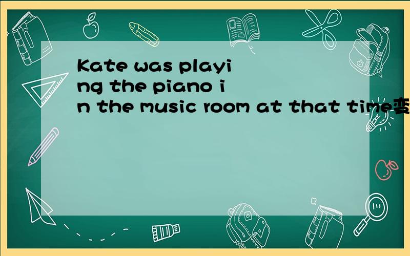 Kate was playing the piano in the music room at that time变否定句