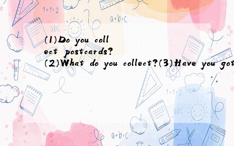 （1）Do you collect postcards?（2）What do you collect?（3）Have you got any dolls?（4）Has your father got a car?（5）Has your mother got a bike?（6）Has your friends got an English name?五千八百的英语是什么?九百二十二的