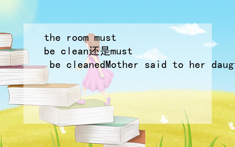 the room must be clean还是must be cleanedMother said to her daugther“The room ——— before you leave.