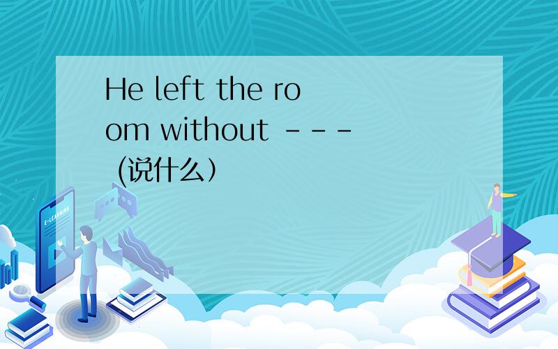 He left the room without --- (说什么）