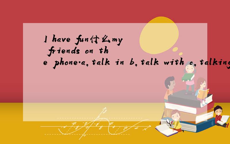 I have fun什么my friends on the phone.a,talk in b,talk with c,talking to d,to talking with