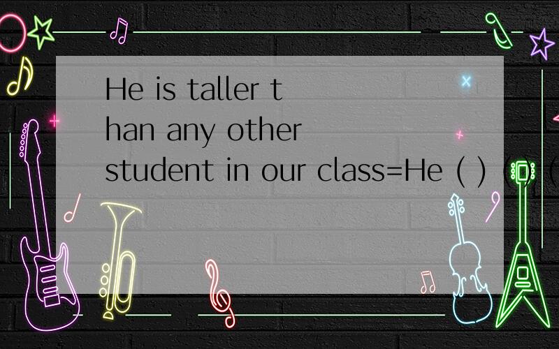 He is taller than any other student in our class=He ( ) ( ) ( )( )in our class.同义句转换