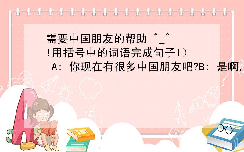 需要中国朋友的帮助 ^_^ !用括号中的词语完成句子1） A: 你现在有很多中国朋友吧?B: 是啊,——————,———————. （随着）2） A:你好像对这支笔特别喜爱.B:是啊,很多年来,—————