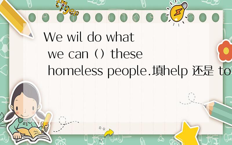 We wil do what we can（）these homeless people.填help 还是 to help?