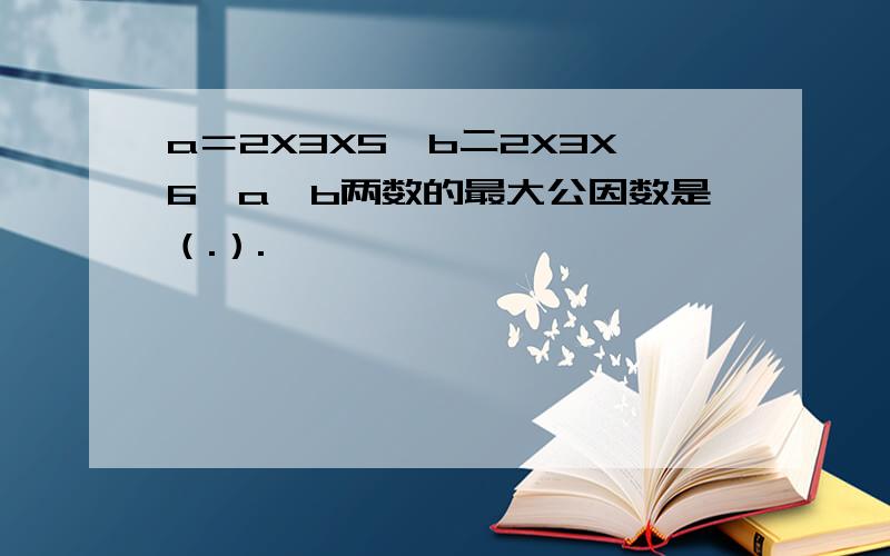 a＝2X3X5,b二2X3X6,a,b两数的最大公因数是（.）.
