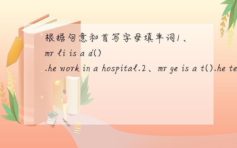 根据句意和首写字母填单词1、mr li is a d().he work in a hospital.2、mr ge is a t().he teaches us english.3、l am a s().l study in no.5 middle school.4、miss liu is a n().her job is to look after the patients.5、my uncle is a c().he wo