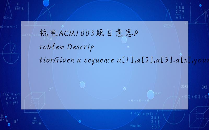 杭电ACM1003题目意思Problem DescriptionGiven a sequence a[1],a[2],a[3].a[n],your job is to calculate the max sum of a sub-sequence.For example,given (6,-1,5,4,-7),the max sum in this sequence is 6 + (-1) + 5 + 4 = 14.InputThe first line of the i