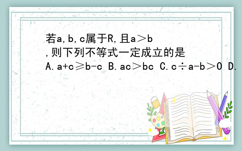 若a,b,c属于R,且a＞b,则下列不等式一定成立的是 A.a+c≥b-c B.ac＞bc C.c÷a-b＞0 D.(a-b)c≥0