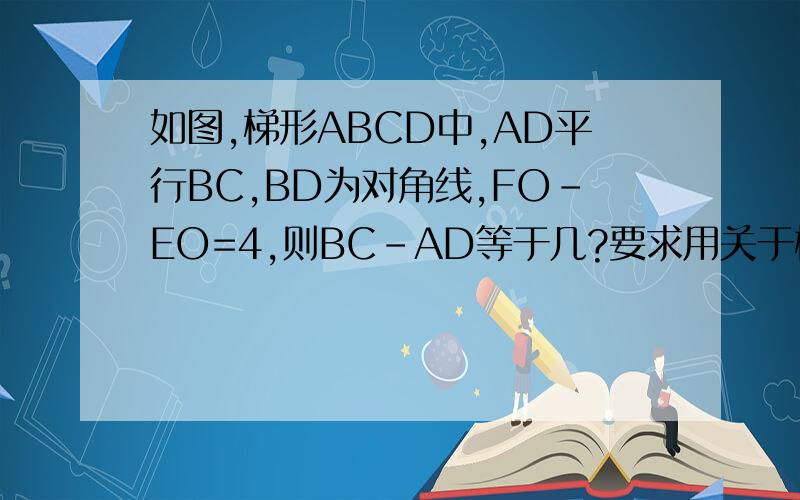如图,梯形ABCD中,AD平行BC,BD为对角线,FO－EO=4,则BC-AD等于几?要求用关于梯形知识解答,写出理由不好意思，图画错了。