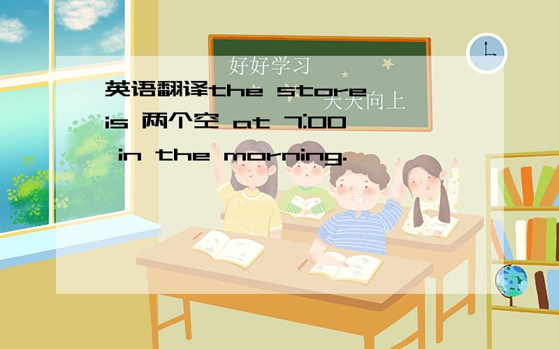 英语翻译the store is 两个空 at 7:00 in the morning.