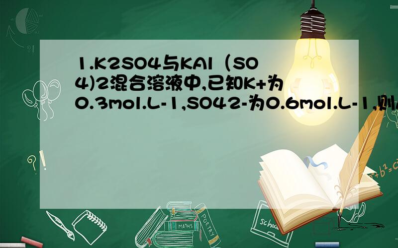 1.K2SO4与KAl（SO4)2混合溶液中,已知K+为0.3mol.L-1,SO42-为0.6mol.L-1,则Al3+的浓度为_________.2.在5mL 0.05mol.L-1的某金属氯化物溶液中,加入0.1mol.L-1的AgNO3溶液7.5mL时,不再有沉淀生成.求该氯化物中金属元素
