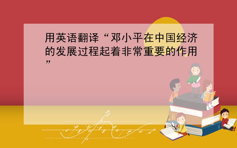 用英语翻译“邓小平在中国经济的发展过程起着非常重要的作用”