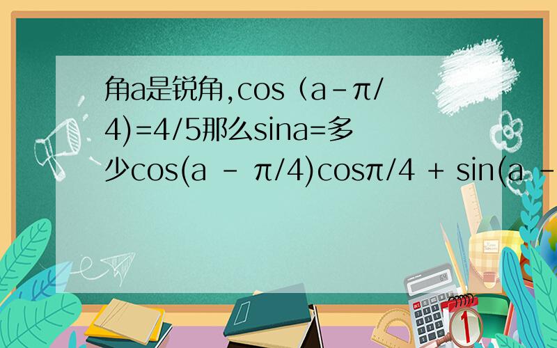 角a是锐角,cos（a-π/4)=4/5那么sina=多少cos(a - π/4)cosπ/4 + sin(a - π/4)sinπ/4 == 4/5 x √2/2 + 3/5 x √2/2这步为什么？