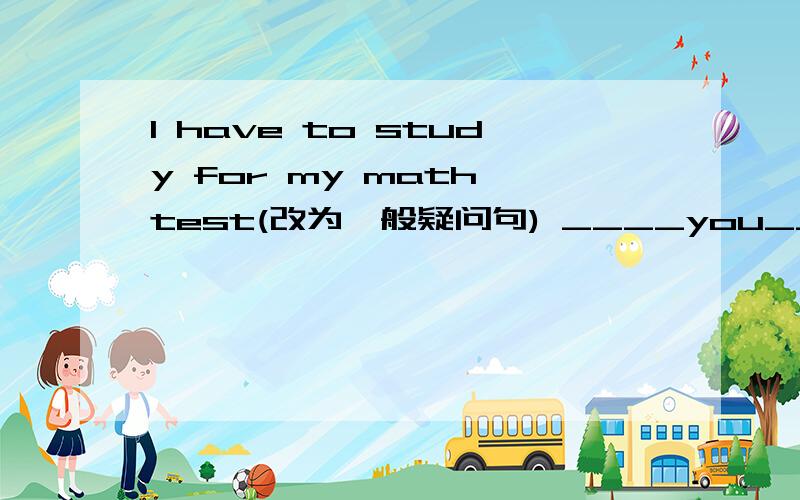 I have to study for my math test(改为一般疑问句) ____you_____to study for your math test?