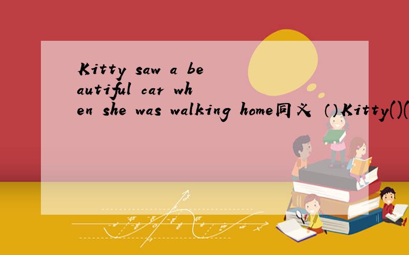 Kitty saw a beautiful car when she was walking home同义 （）Kitty()() home ,she saw a beautiful car