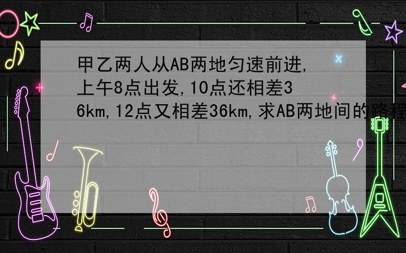 甲乙两人从AB两地匀速前进,上午8点出发,10点还相差36km,12点又相差36km,求AB两地间的路程