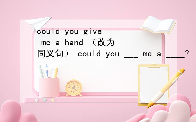 could you give me a hand （改为同义句） could you ___ me a ____?