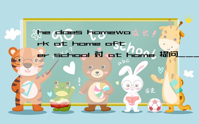 he does homework at home after school 对 at home 提问________________he do homework after school?是 where is 还是 where does呀