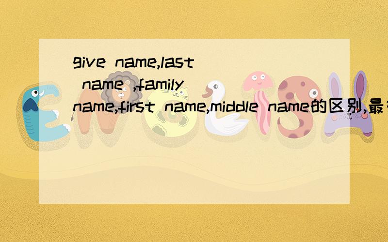 give name,last name ,family name,first name,middle name的区别,最好详细一点儿!