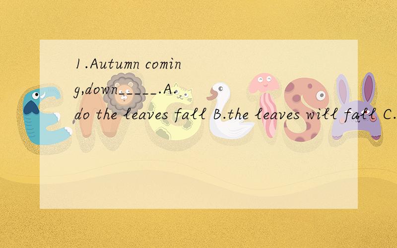1.Autumn coming,down_____.A.do the leaves fall B.the leaves will fall C.fall the leaves D.will 为什么不选DAutumn coming,down______A.do the leaves fall B.the leaves fall C.falling the leaves D.fall the leaves