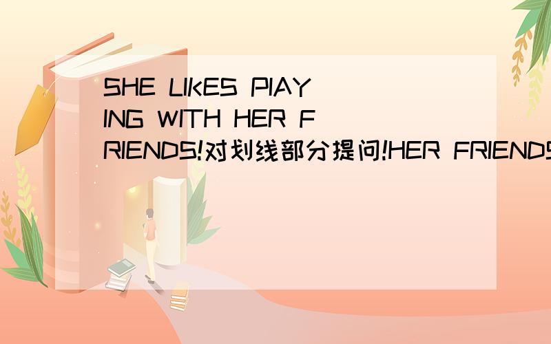 SHE LIKES PIAYING WITH HER FRIENDS!对划线部分提问!HER FRIENDS划线的