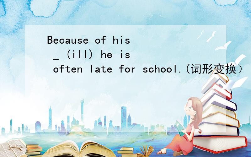 Because of his _ (ill) he is often late for school.(词形变换）