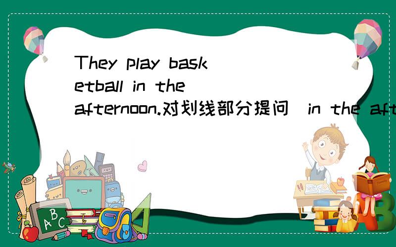 They play basketball in the afternoon.对划线部分提问（in the afternoon)( )( )they play basketball?