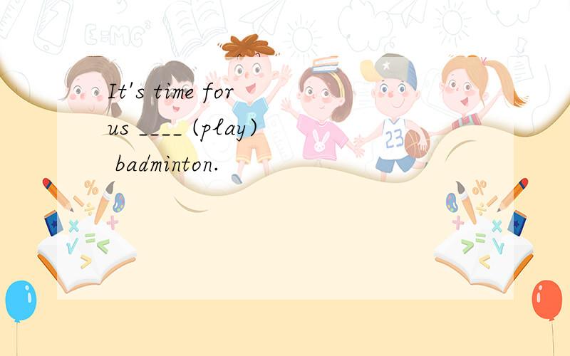 It's time for us ____ (play) badminton.