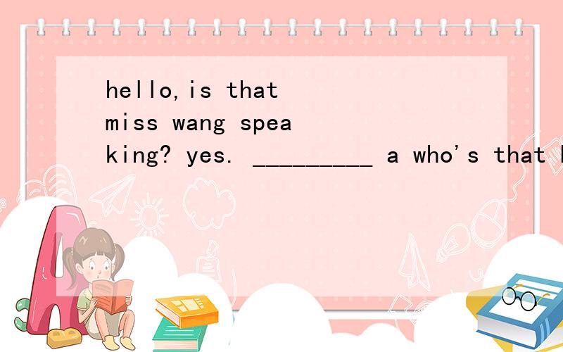 hello,is that miss wang speaking? yes. _________ a who's that b who are you c l am speaking d l am