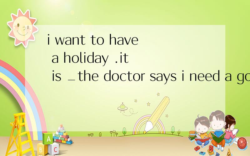 i want to have a holiday .it is _the doctor says i need a good rest.用because