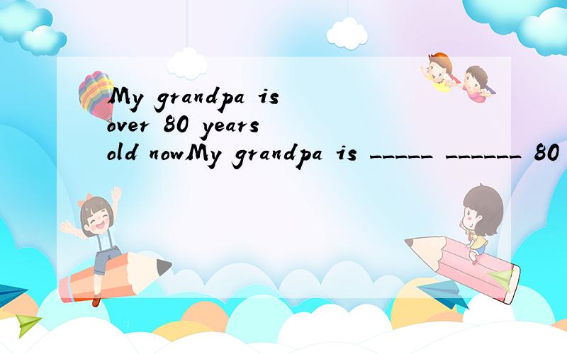 My grandpa is over 80 years old nowMy grandpa is _____ ______ 80 years old now