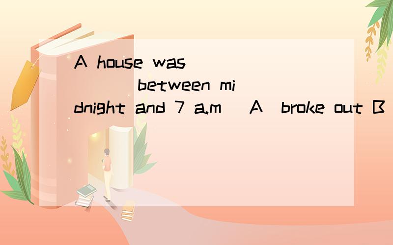 A house was______ between midnight and 7 a.m． A)broke out B)broke up C)broken into D)broke down求解