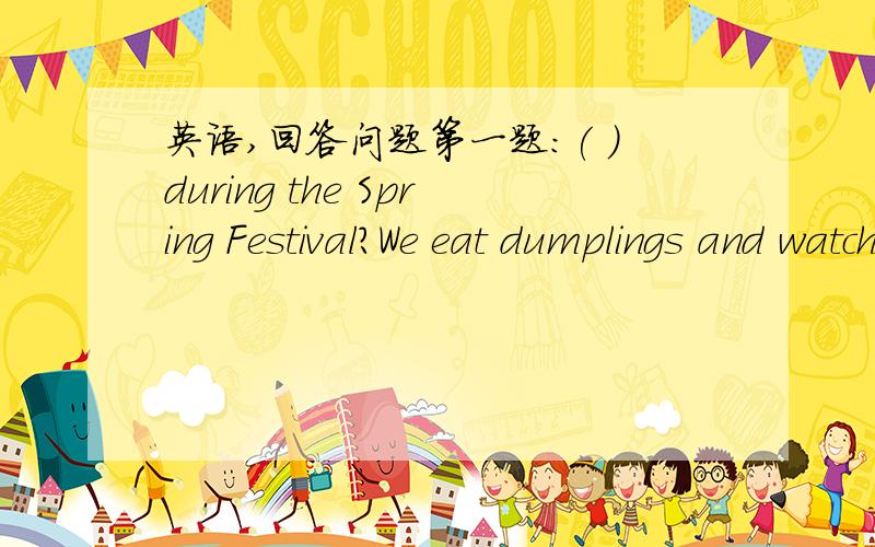 英语,回答问题第一题:( ）during the Spring Festival?We eat dumplings and watch TV.第三题：( )for your birthday party?I received a cake.第二题：( I didn't eat anything for breakfast.