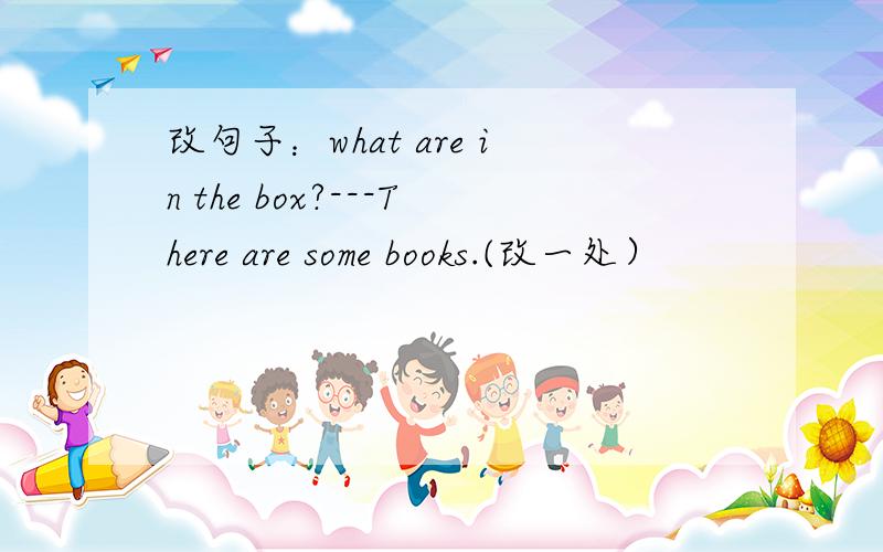 改句子：what are in the box?---There are some books.(改一处）