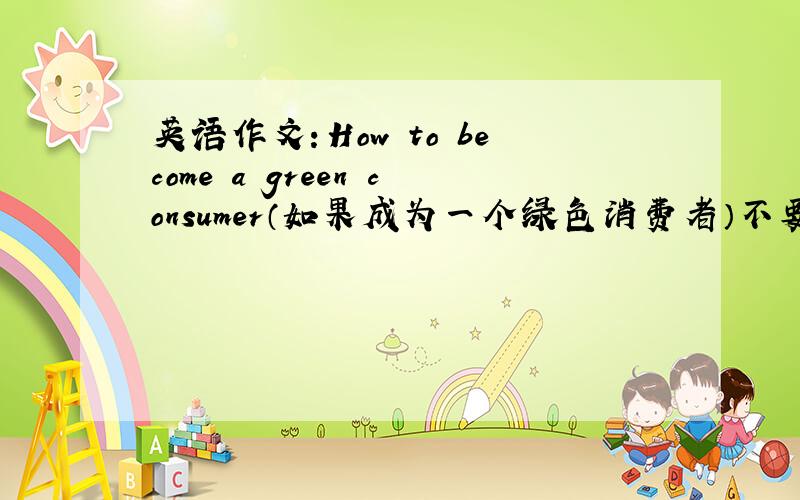 英语作文：How to become a green consumer（如果成为一个绿色消费者）不要那么多,40到50个英文吧,