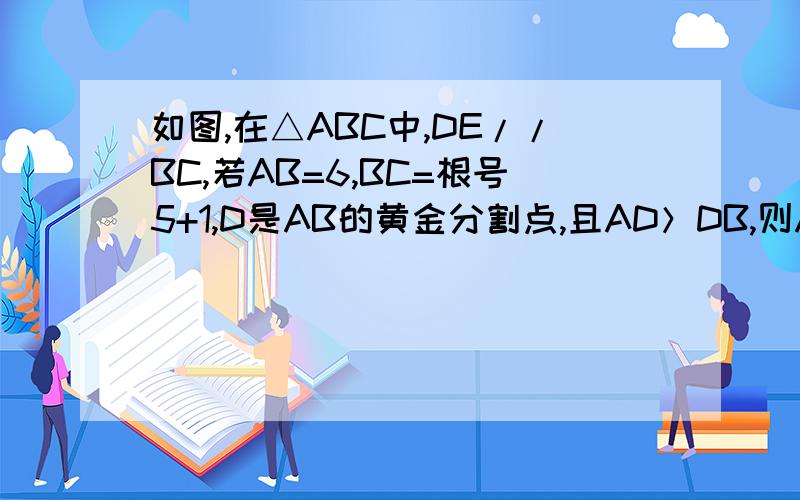 如图,在△ABC中,DE//BC,若AB=6,BC=根号5+1,D是AB的黄金分割点,且AD＞DB,则AD= ,DE=