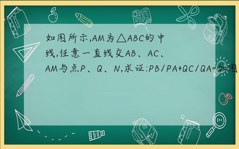 如图所示,AM为△ABC的中线,任意一直线交AB、AC、AM与点P、Q、N,求证:PB/PA+QC/QA=如图所示,AM为△ABC的中线,任意一直线交AB、AC、AM与点P、Q、N,求证:PB/PA+QC/QA=2*MN/NA