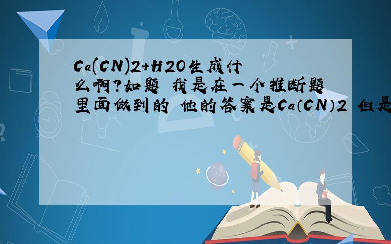 Ca(CN)2+H2O生成什么啊?如题 我是在一个推断题里面做到的 他的答案是Ca（CN）2 但是和水反应生成了1mol的CaCO3和2mol的NH3 说说可能么 会不会有CaCN2这种物质呢？哎 不懂啊 CN2如果有 可不可以和叠