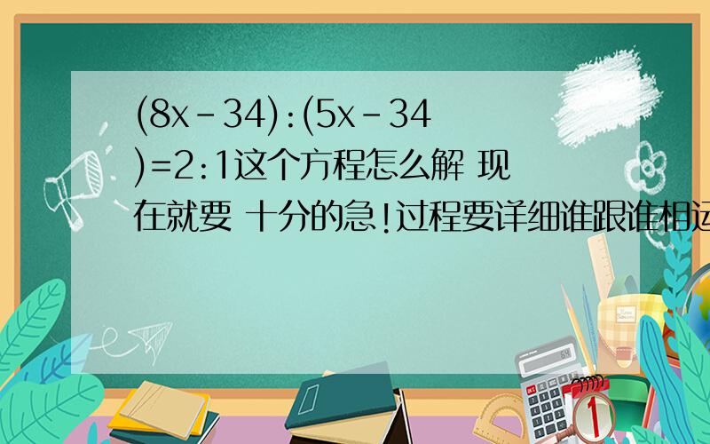 (8x-34):(5x-34)=2:1这个方程怎么解 现在就要 十分的急!过程要详细谁跟谁相运算都表明出来