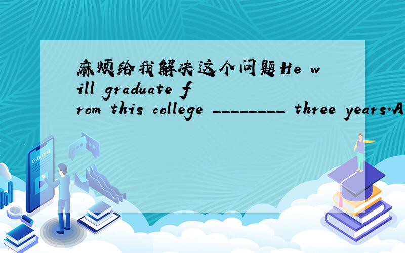 麻烦给我解决这个问题He will graduate from this college ________ three years.A.after B.in C.for D.from12.The poem is said ___________ into seven languages.A.to translate B.to have been translatedC.to being translated D.having been translated