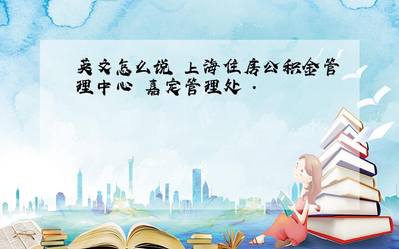 英文怎么说 上海住房公积金管理中心 嘉定管理处 .