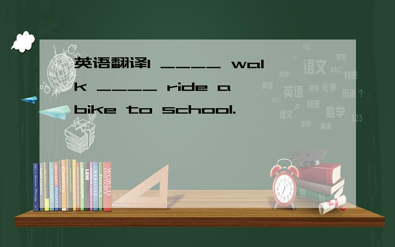 英语翻译I ____ walk ____ ride a bike to school.