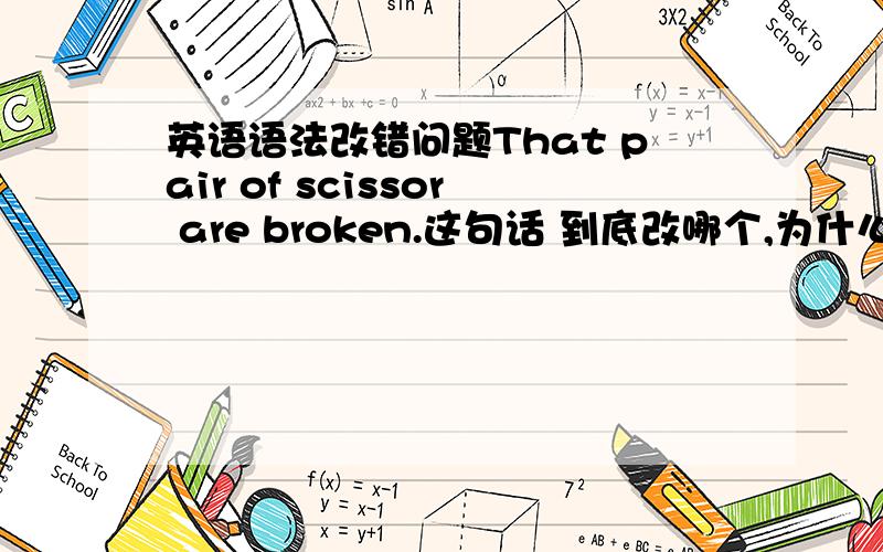 英语语法改错问题That pair of scissor are broken.这句话 到底改哪个,为什么呢?假如scissor后面有s，那谓语动词需要改为吗？前面不是pair单数吗？