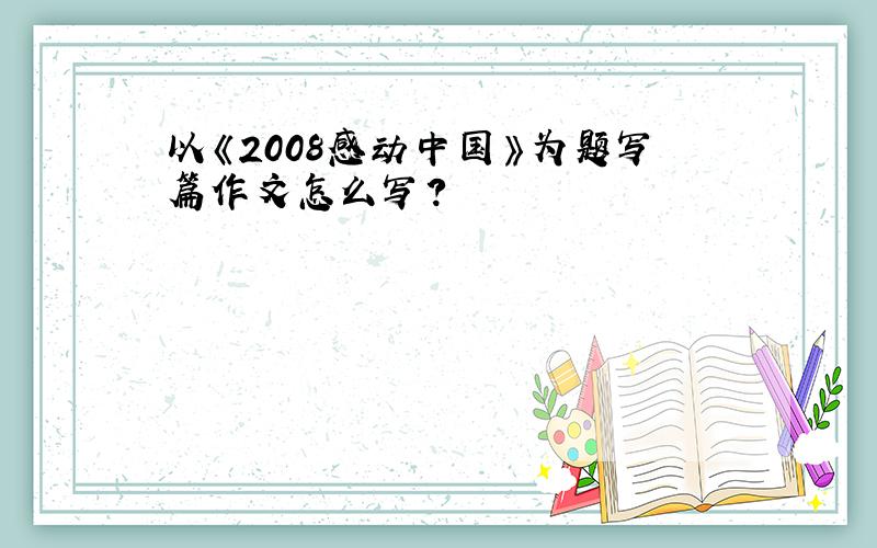 以《2008感动中国》为题写篇作文怎么写?