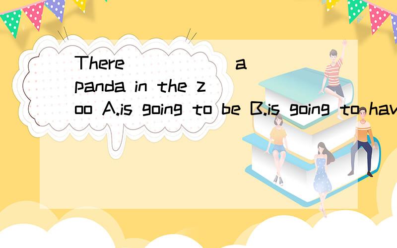 There _____ a panda in the zoo A.is going to be B.is going to have C.is going to has