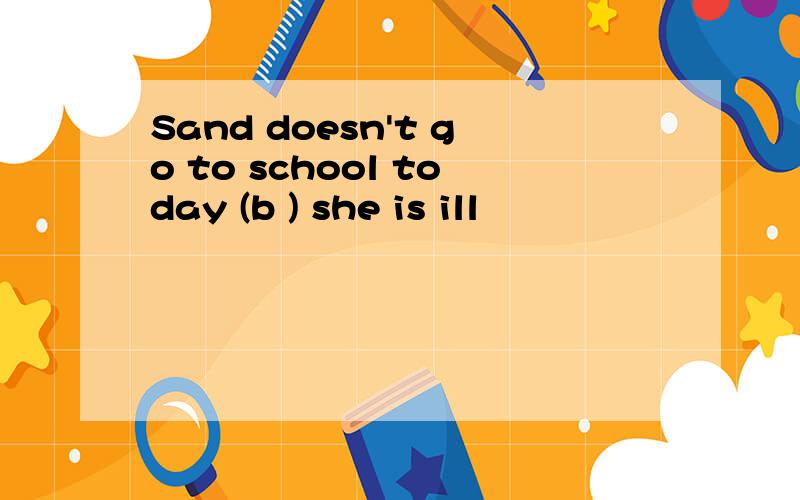Sand doesn't go to school today (b ) she is ill