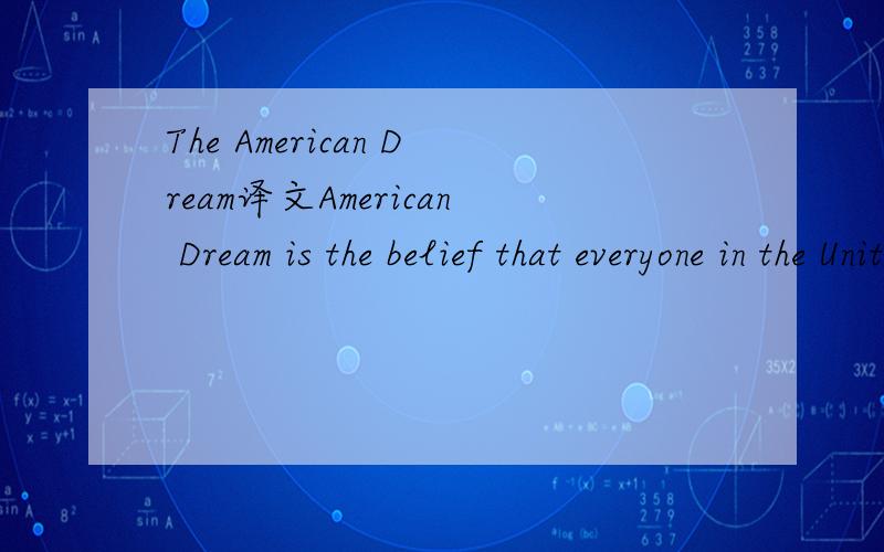 The American Dream译文American Dream is the belief that everyone in the United States has the chance to achieve success and prosperity.For ordinary people,it means a happy family,an ideal job,and a nice house.For minorities and immigrants,it also i