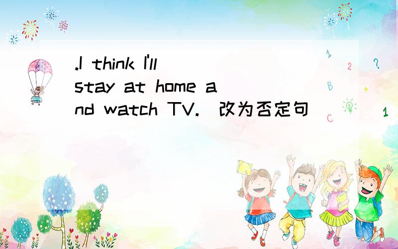 .I think I'll stay at home and watch TV.(改为否定句)